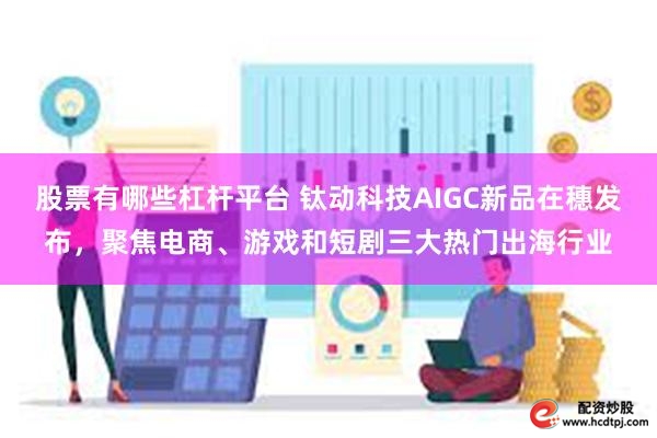 股票有哪些杠杆平台 钛动科技AIGC新品在穗发布，聚焦电商、游戏和短剧三大热门出海行业