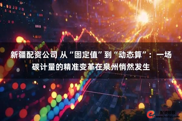 新疆配资公司 从“固定值”到“动态算”：一场碳计量的精准变革在泉州悄然发生